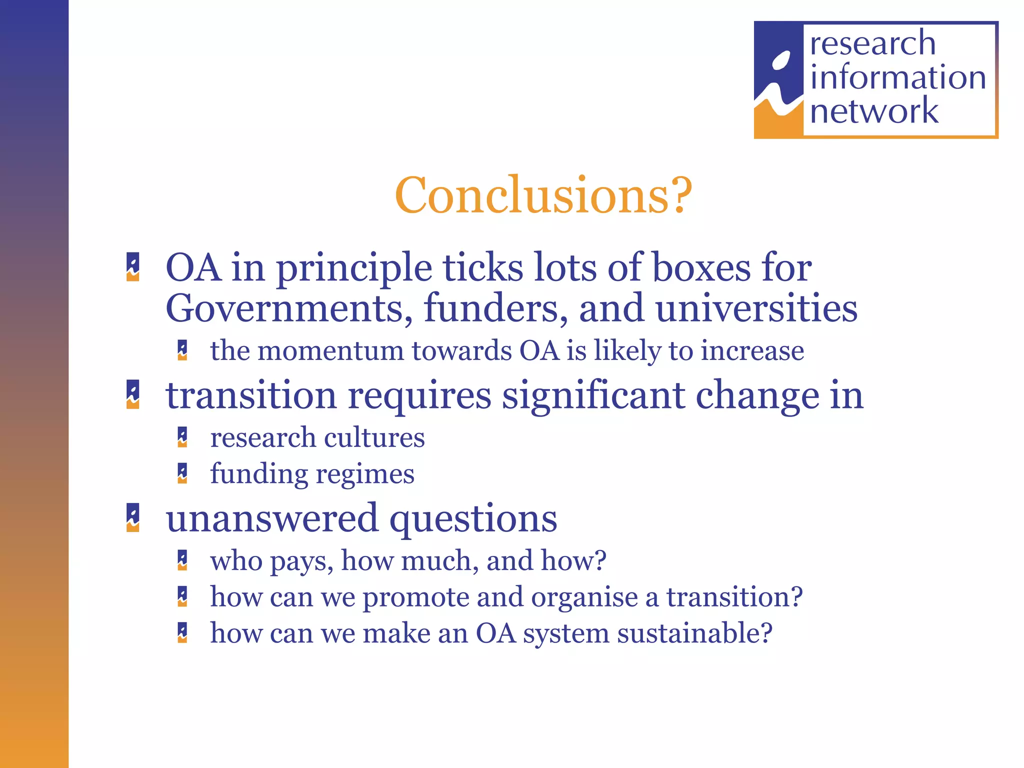 Conclusions? OA in principle ticks lots of boxes for Governments, funders, and universities the momentum towards OA is likely to increase transition requires significant change in  research cultures  funding regimes  unanswered questions who pays, how much, and how? how can we promote and organise a transition? how can we make an OA system sustainable? 