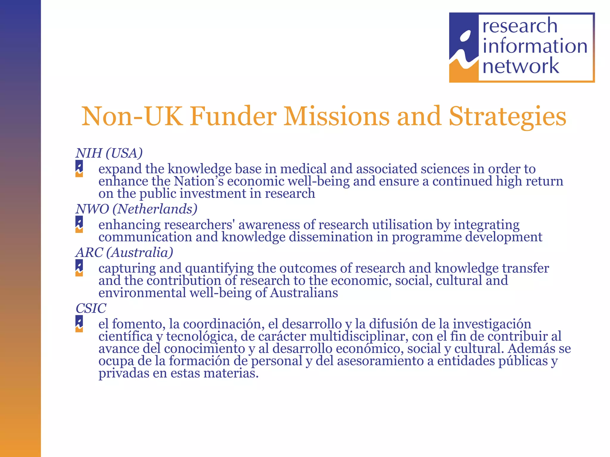 Non-UK Funder Missions and Strategies NIH (USA) expand the knowledge base in medical and associated sciences in order to enhance the Nation’s economic well-being and ensure a continued high return on the public investment in research NWO (Netherlands) enhancing researchers' awareness of research utilisation by integrating communication and knowledge dissemination in programme development ARC (Australia) capturing and quantifying the outcomes of research and knowledge transfer and the contribution of research to the economic, social, cultural and environmental well-being of Australians  CSIC el fomento, la coordinación, el desarrollo y la difusión de la investigación científica y tecnológica, de carácter multidisciplinar, con el fin de contribuir al avance del conocimiento y al desarrollo económico, social y cultural. Además se ocupa de la formación de personal y del asesoramiento a entidades públicas y privadas en estas materias.  