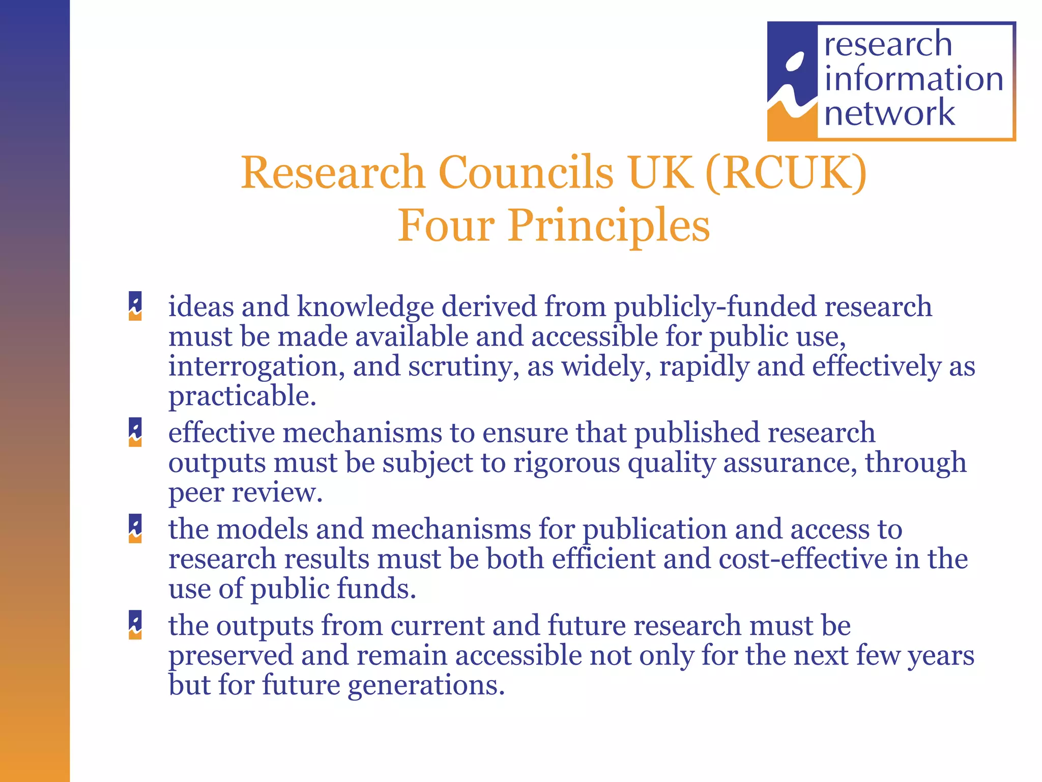 Research Councils UK (RCUK) Four Principles ideas and knowledge derived from publicly-funded research must be made available and accessible for public use, interrogation, and scrutiny, as widely, rapidly and effectively as practicable. effective mechanisms to ensure that published research outputs must be subject to rigorous quality assurance, through peer review. the models and mechanisms for publication and access to research results must be both efficient and cost-effective in the use of public funds. the outputs from current and future research must be preserved and remain accessible not only for the next few years but for future generations. 