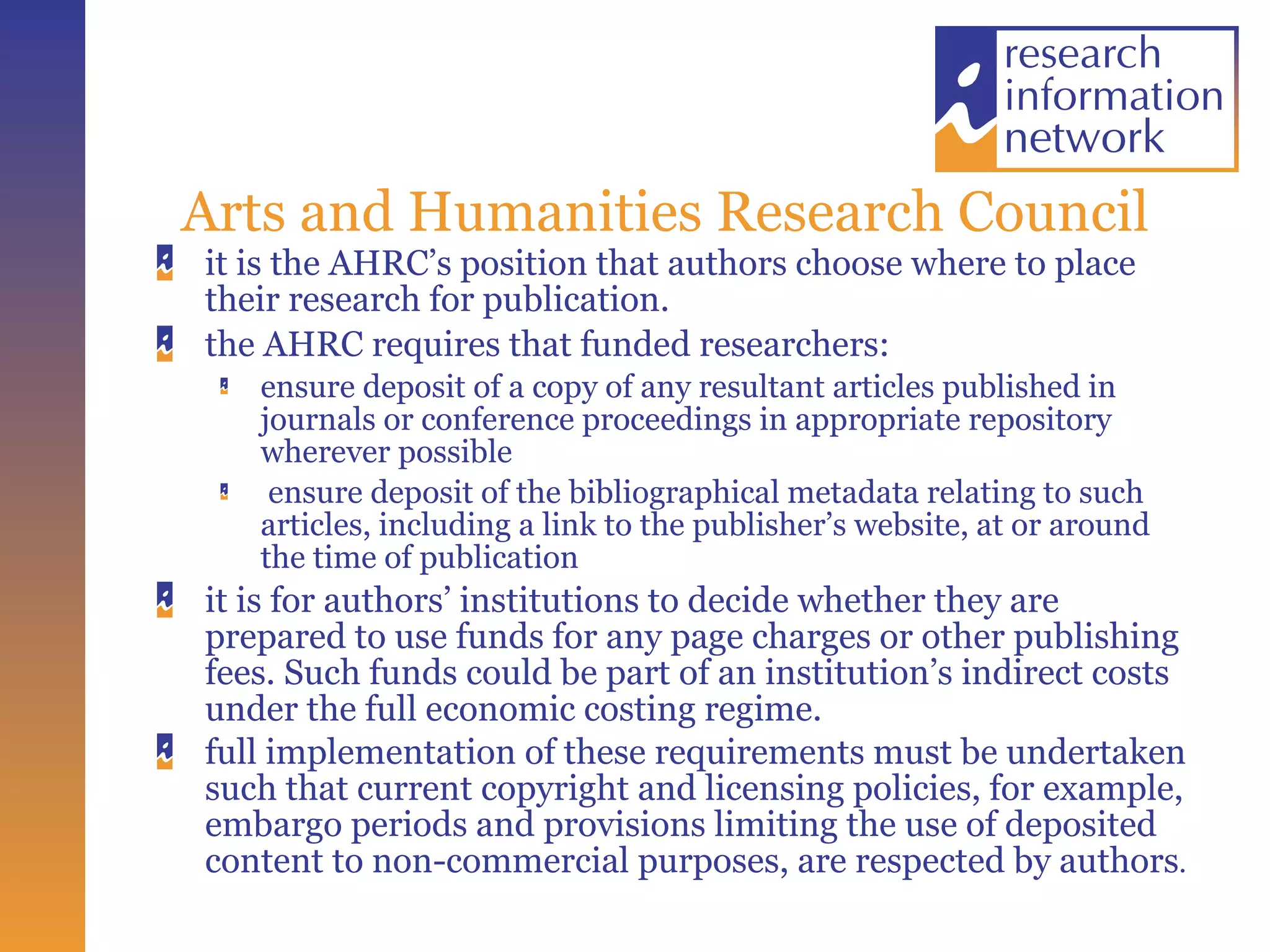 Arts and Humanities Research Council it is the AHRC’s position that authors choose where to place their research for publication.  the AHRC requires that funded researchers: ensure deposit of a copy of any resultant articles published in journals or conference proceedings in appropriate repository wherever possible ensure deposit of the bibliographical metadata relating to such articles, including a link to the publisher’s website, at or around the time of publication it is for authors’ institutions to decide whether they are prepared to use funds for any page charges or other publishing fees. Such funds could be part of an institution’s indirect costs under the full economic costing regime. full implementation of these requirements must be undertaken such that current copyright and licensing policies, for example, embargo periods and provisions limiting the use of deposited content to non-commercial purposes, are respected by authors . 