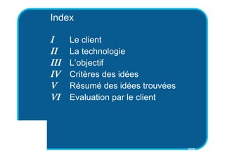 Index

I     Le client
II    La technologie
III   L’objectif
IV    Critères des idées
V     Résumé des idées trouvées
VI    Evaluation par le client




                                  CSID
 