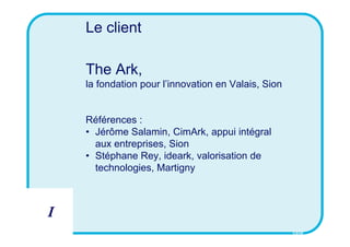 Le client

    The Ark,
    la fondation pour l’innovation en Valais, Sion


    Références :
    • Jérôme Salamin, CimArk, appui intégral
      aux entreprises, Sion
    • Stéphane Rey, ideark, valorisation de
      technologies, Martigny



I
                                                     CSID
 