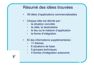 Résumé des idées trouvées
    •   39 idées d’applications commercialisables

    •   Chaque idée est décrite par :
        - la situation concrète
        - la cible, le destinataire
        - le lieu ou le médium d’application
        - la forme d’intégration

    •   Et des informations supplémentaires :
        - 11 thèmes
        - 6 situations de base
        - 5 groupes techniques
        - 4 formes d’intégration autonome
V
                                                    CSID
 