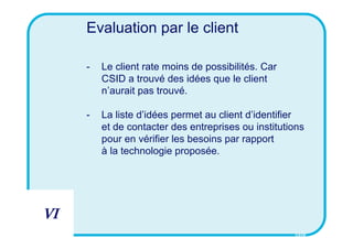 Evaluation par le client

     -   Le client rate moins de possibilités. Car
         CSID a trouvé des idées que le client
         n’aurait pas trouvé.

     -   La liste d’idées permet au client d’identifier
         et de contacter des entreprises ou institutions
         pour en vérifier les besoins par rapport
         à la technologie proposée.




VI
                                                     CSID
 