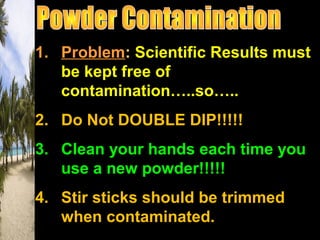 1. Problem: Scientific Results must
be kept free of
contamination…..so…..
2. Do Not DOUBLE DIP!!!!!
3. Clean your hands each time you
use a new powder!!!!!
4. Stir sticks should be trimmed
when contaminated.
 