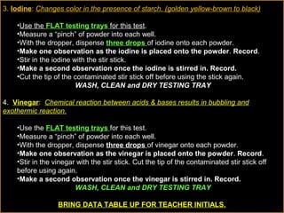 3. Iodine: Changes color in the presence of starch. (golden yellow-brown to black)
•Use the FLAT testing trays for this test.
•Measure a “pinch” of powder into each well.
•With the dropper, dispense three drops of iodine onto each powder.
•Make one observation as the iodine is placed onto the powder. Record.
•Stir in the iodine with the stir stick.
•Make a second observation once the iodine is stirred in. Record.
•Cut the tip of the contaminated stir stick off before using the stick again.
WASH, CLEAN and DRY TESTING TRAY
4. Vinegar: Chemical reaction between acids & bases results in bubbling and
exothermic reaction.
•Use the FLAT testing trays for this test.
•Measure a “pinch” of powder into each well.
•With the dropper, dispense three drops of vinegar onto each powder.
•Make one observation as the vinegar is placed onto the powder. Record.
•Stir in the vinegar with the stir stick. Cut the tip of the contaminated stir stick off
before using again.
•Make a second observation once the vinegar is stirred in. Record.
WASH, CLEAN and DRY TESTING TRAY
BRING DATA TABLE UP FOR TEACHER INITIALS.
 