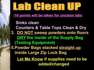 -10 points will be taken for unclean labs
1. Sinks clean
2. Counters & Table Tops Clean & Dry
3. DO NOT sweep powders onto floors
4. DRY the inside of the Supply Bag
(Testing Equipment)
5.Powder Bags stacked straight up
inside Large Zip Lock Bag
Let Me KnowLet Me Know if supplies need to beif supplies need to be
added/changedadded/changed
 