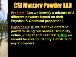 Problem: Can we identify a mixture of 2
different powders based on their
Physical & Chemical properties?
Hypothesis: IF we test five different
powders using our senses, solubility,
iodine, vinegar and heat test THEN we
should be able to identify a mixture of
any 2 powders.
 