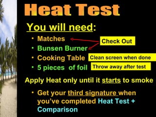 You will need:
  •   Matches                Check Out
  •   Bunsen Burner
  •   Cooking Table      Clean screen when done
  •   5 pieces of foil   Throw away after test

Apply Heat only until it starts to smoke
  • Get your third signature when
    you’ve completed Heat Test +
    Comparison
 