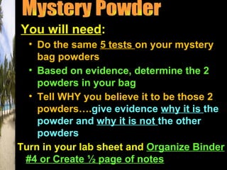 You will need:
  • Do the same 5 tests on your mystery
    bag powders
  • Based on evidence, determine the 2
    powders in your bag
  • Tell WHY you believe it to be those 2
    powders….give evidence why it is the
    powder and why it is not the other
    powders
Turn in your lab sheet and Organize Binder
 #4 or Create ½ page of notes
 