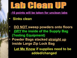 -10 points will be taken for unclean labs

• Sinks clean
• Counters & Table Tops Clean & Dry
• DO NOT sweep powders onto floors
• DRY the inside of the Supply Bag
  (Testing Equipment)
• Powder Bags stacked straight up
  inside Large Zip Lock Bag
  Let Me Know if supplies need to be
            added/changed
 