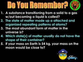 1. A substance transitioning from a solid to a gas
   w/out becoming a liquid is called?
2. The state of matter made up a attached and
   organized repeating patterns of atoms?
3. The most abundant form of matter in the
   universe is?
4. Which state(s) of matter usually do not have the
   shape of their container?
5. If your mass on Earth is 54 kg, your mass on the
   moon would be close to?
 
