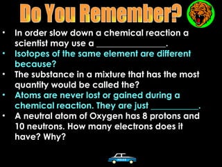 •   In order slow down a chemical reaction a
    scientist may use a ________________.
•   Isotopes of the same element are different
    because?
•   The substance in a mixture that has the most
    quantity would be called the?
•   Atoms are never lost or gained during a
    chemical reaction. They are just ___________.
•   A neutral atom of Oxygen has 8 protons and
    10 neutrons. How many electrons does it
    have? Why?
 