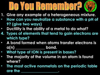 1. Give any example of a heterogeneous mixture.
• How can you neutralize a substance with a pH of
   9? (give two ways)
• Ductility is the ability of a metal to do what?
4. Types of elements that tend to gain electrons are
   which type?
• A bond formed when atoms transfer electrons is
   a(n) _______________ bond.
• What type of ION is present in bases?
• The majority of the volume in an atom is found
   where?
• The most active nonmetals on the periodic table
   are the ___________________.
 
