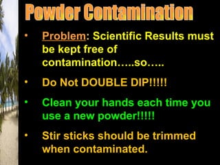 •   Problem: Scientific Results must
    be kept free of
    contamination…..so…..
•   Do Not DOUBLE DIP!!!!!
•   Clean your hands each time you
    use a new powder!!!!!
•   Stir sticks should be trimmed
    when contaminated.
 