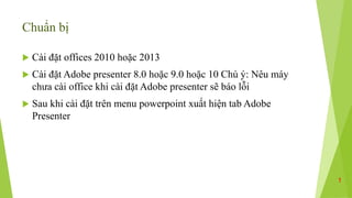 Chuẩn bị
 Cài đặt offices 2010 hoặc 2013
 Cài đặt Adobe presenter 8.0 hoặc 9.0 hoặc 10 Chú ý: Nêu máy
chưa cài office khi cài đặt Adobe presenter sẽ báo lỗi
 Sau khi cài đặt trên menu powerpoint xuất hiện tab Adobe
Presenter
1
 