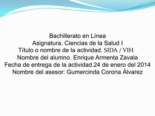 Bachillerato en Línea
Asignatura. Ciencias de la Salud I
Título o nombre de la actividad. SIDA / VIH
Nombre del alumno. Enrique Armenta Zavala
Fecha de entrega de la actividad.24 de enero del 2014
Nombre del asesor: Gumercinda Corona Álvarez

 