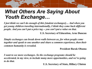 What Others Are Saying About Youth Exchange… I just think we can't do enough of this [student exchanges]… And when you get young children traveling internationally, I think they come back different people. And you can't put a price tag -- you can't put a value on that. U.S. Secretary of Education, Arne Duncan Simple exchanges can break down walls between us, for when people come together and speak to one another and share a common experience, then their common humanity is revealed.   President Barak Obama   I want to see more exchanges. So the exchange programs should be accelerated, in my view, to include many more opportunities, and we’re going to do that. U.S. Secretary of State, Hillary Clinton   