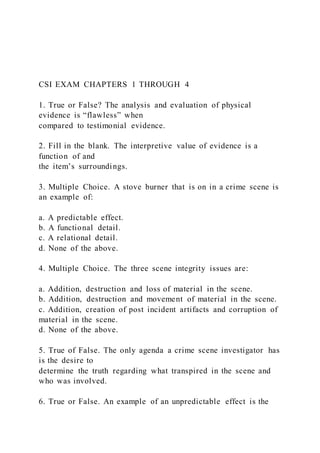 CSI EXAM CHAPTERS 1 THROUGH 4
1. True or False? The analysis and evaluation of physical
evidence is “flawless” when
compared to testimonial evidence.
2. Fill in the blank. The interpretive value of evidence is a
function of and
the item’s surroundings.
3. Multiple Choice. A stove burner that is on in a crime scene is
an example of:
a. A predictable effect.
b. A functional detail.
c. A relational detail.
d. None of the above.
4. Multiple Choice. The three scene integrity issues are:
a. Addition, destruction and loss of material in the scene.
b. Addition, destruction and movement of material in the scene.
c. Addition, creation of post incident artifacts and corruption of
material in the scene.
d. None of the above.
5. True of False. The only agenda a crime scene investigator has
is the desire to
determine the truth regarding what transpired in the scene and
who was involved.
6. True or False. An example of an unpredictable effect is the
 
