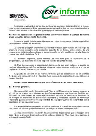 17
La prueba se valorará de cero a diez puntos y los aspirantes deberán obtener, al menos,
cinco puntos para superarla. Para su superación se atenderá tanto a los conocimientos sobre la
materia como a los recursos didácticos y pedagógicos de los aspirantes.
4.5.- Fase de oposición en los procedimientos selectivos de acceso a Cuerpos del mismo
grupo y nivel de complemento de destino.
La prueba tendrá distinto contenido según se opte a la misma o a distinta especialidad
de la que sean titulares los aspirantes:
A) Para los que opten a la misma especialidad de la que sean titulares en su Cuerpo de
origen, la prueba consistirá en la exposición, seguida de un debate, ambos orales, de una
programación didáctica elaborada por el aspirante conforme a lo establecido para la Segunda
prueba, ejercicio B, de la base 7.4.1.
El aspirante dispondrá, como máximo, de una hora para la exposición de la
programación. La duración del debate no podrá exceder de quince minutos.
B) Para los que opten a especialidad distinta de la que sean titulares, la prueba se
realizará, dependiendo del Cuerpo docente al que se quiera acceder, conforme a lo que se
dispone en la base 7.5 de esta convocatoria.
La prueba se valorará en los mismos términos que los especificados en el apartado
7.4.2, con una puntuación de 0 a 10 puntos. Para superarla los aspirantes deberán obtener, al
menos, 5 puntos.
QUINTO.-PROCEDIMIENTO DE ADQUISICIÓN DE NUEVAS ESPECIALIDADES.
5.1.- Normas generales.
De conformidad con lo dispuesto en el Título V del Reglamento de ingreso, accesos y
adquisición de nuevas especialidades en los Cuerpos docentes, aprobado por Real Decreto
276/2007, de 23 de febrero, se convoca procedimiento para que los funcionarios de carrera de
los Cuerpos de Profesores de Enseñanza Secundaria y Profesores Técnicos de Formación
Profesional puedan adquirir nueva especialidad de su propio Cuerpo de conformidad con lo
establecido en las siguientes bases.
Las especialidades que podrán adquirirse mediante el procedimiento regulado en este
título serán las mismas que las convocadas para el procedimiento de ingreso libre.
A estos procedimientos les serán de aplicación las disposiciones que se recogen en la
base 1.2. de la presente Orden, así como las restantes bases del Título I que no se opongan a
lo dispuesto en este Título.
Síguenos en Twitter: @CSIFenseA
 