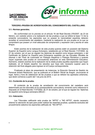 8
TERCERO.-PRUEBA DE ACREDITACIÓN DEL CONOCIMIENTO DEL CASTELLANO.
3.1.- Normas generales.
De conformidad con lo previsto en el artículo 16 del Real Decreto 276/2007, de 23 de
febrero, con carácter previo a la realización de las pruebas a que se refiere la base 7.3 de la
presente convocatoria, los aspirantes que no posean la nacionalidad española deberán
acreditar el conocimiento del castellano, mediante la realización de una prueba en la que se
comprobará que poseen un nivel adecuado de comprensión y expresión oral y escrita en esta
lengua.
Están exentos de la realización de esta prueba quienes estén en posesión del Diploma
Superior de Español como Lengua Extranjera, establecido por el Real Decreto 1137/2002, de
21 de octubre, por el que se regulan los diplomas de español como lengua extranjera, o del
Certificado de Aptitud en Español para Extranjeros expedido por las Escuelas Oficiales de
Idiomas o del Título de Licenciado en Filología Hispánica o Filología Románica o quienes
hayan superado esta prueba en convocatorias anteriores en esta Administración Educativa.
Asimismo, estarán exentos de la realización de la citada prueba aquellos aspirantes que hayan
realizado, en el Estado español, los estudios que haya sido necesario superar para la
obtención del título alegado para ingresar en el Cuerpo correspondiente.
Finalizado el plazo de presentación de instancias, la Dirección General de Gestión de
Personal dictará Resolución, que se publicará en el Boletín Oficial de Aragón, anunciando el
lugar, fecha y hora de celebración de las pruebas a que se refieren los apartados anteriores,
que darán comienzo a partir del 1 de junio de 2014.
3.2.- Contenido de la prueba.
El contenido de la prueba de acreditación del conocimiento del castellano será
determinado por los tribunales en la correspondiente convocatoria, tomando como referencia lo
dispuesto en el Real Decreto 1137/2002, de 31 de octubre, por el que se regulan los “diplomas
de español como lengua extranjera (DELE)”.
3.3.- Valoración.
Los Tribunales calificarán esta prueba de "APTO" o "NO APTO", siendo necesario
obtener la valoración de apto para poder realizar las restantes pruebas, quedando excluidos del
procedimiento selectivo los aspirantes calificado de "NO APTO".
Síguenos en Twitter: @CSIFenseA
 