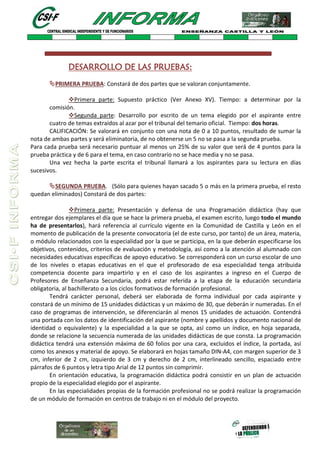 DESARROLLO DE LAS PRUEBAS:
PRIMERA PRUEBA: Constará de dos partes que se valoran conjuntamente.
Primera parte: Supuesto práctico (Ver Anexo XV). Tiempo: a determinar por la
comisión.
Segunda parte: Desarrollo por escrito de un tema elegido por el aspirante entre
cuatro de temas extraídos al azar por el tribunal del temario oficial. Tiempo: dos horas.
CALIFICACIÓN: Se valorará en conjunto con una nota de 0 a 10 puntos, resultado de sumar la
nota de ambas partes y será eliminatoria, de no obtenerse un 5 no se pasa a la segunda prueba.
Para cada prueba será necesario puntuar al menos un 25% de su valor que será de 4 puntos para la
prueba práctica y de 6 para el tema, en caso contrario no se hace media y no se pasa.
Una vez hecha la parte escrita el tribunal llamará a los aspirantes para su lectura en días
sucesivos.
SEGUNDA PRUEBA. (Sólo para quienes hayan sacado 5 o más en la primera prueba, el resto
quedan eliminados) Constará de dos partes:
Primera parte: Presentación y defensa de una Programación didáctica (hay que
entregar dos ejemplares el día que se hace la primera prueba, el examen escrito, luego todo el mundo
ha de presentarlos), hará referencia al currículo vigente en la Comunidad de Castilla y León en el
momento de publicación de la presente convocatoria (el de este curso, por tanto) de un área, materia,
o módulo relacionados con la especialidad por la que se participa, en la que deberán especificarse los
objetivos, contenidos, criterios de evaluación y metodología, así como a la atención al alumnado con
necesidades educativas específicas de apoyo educativo. Se corresponderá con un curso escolar de uno
de los niveles o etapas educativas en el que el profesorado de esa especialidad tenga atribuida
competencia docente para impartirlo y en el caso de los aspirantes a ingreso en el Cuerpo de
Profesores de Enseñanza Secundaria, podrá estar referida a la etapa de la educación secundaria
obligatoria, al bachillerato o a los ciclos formativos de formación profesional.
Tendrá carácter personal, deberá ser elaborada de forma individual por cada aspirante y
constará de un mínimo de 15 unidades didácticas y un máximo de 30, que deberán ir numeradas. En el
caso de programas de intervención, se diferenciarán al menos 15 unidades de actuación. Contendrá
una portada con los datos de identificación del aspirante (nombre y apellidos y documento nacional de
identidad o equivalente) y la especialidad a la que se opta, así como un índice, en hoja separada,
donde se relacione la secuencia numerada de las unidades didácticas de que consta. La programación
didáctica tendrá una extensión máxima de 60 folios por una cara, excluidos el índice, la portada, así
como los anexos y material de apoyo. Se elaborará en hojas tamaño DIN-A4, con margen superior de 3
cm, inferior de 2 cm, izquierdo de 3 cm y derecho de 2 cm, interlineado sencillo, espaciado entre
párrafos de 6 puntos y letra tipo Arial de 12 puntos sin comprimir.
En orientación educativa, la programación didáctica podrá consistir en un plan de actuación
propio de la especialidad elegido por el aspirante.
En las especialidades propias de la formación profesional no se podrá realizar la programación
de un módulo de formación en centros de trabajo ni en el módulo del proyecto.
 