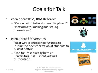 Goals for Talk
• Learn about IBM, IBM Research
– “On a mission to build a smarter planet.”
– “Platforms for making and scaling
innovations.”
• Learn about Universities
– “Best way to predict the future is to
inspire the next generation of students to
build it better.”
– “The future is already here at
universities, it is just not yet well
distributed.”
7/23/2015
© IBM 2015, IBM Upward University
Programs Worldwide accelerating regional
development
10
 