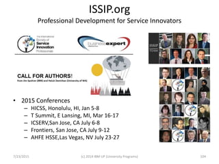 ISSIP.org
Professional Development for Service Innovators
• 2015 Conferences
– HICSS, Honolulu, HI, Jan 5-8
– T Summit, E Lansing, MI, Mar 16-17
– ICSERV,San Jose, CA July 6-8
– Frontiers, San Jose, CA July 9-12
– AHFE HSSE,Las Vegas, NV July 23-27
7/23/2015 (c) 2014 IBM UP (University Programs) 104
 
