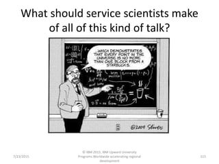 What should service scientists make
of all of this kind of talk?
7/23/2015
© IBM 2015, IBM Upward University
Programs Worldwide accelerating regional
development
115
 