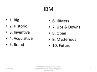 IBM
• 1. Big
• 2. Historic
• 3. Inventive
• 4. Acquisitive
• 5. Brand
7/23/2015
© IBM 2015, IBM Upward University
Programs Worldwide accelerating regional
development
14
• 6. IBMers
• 7. Ups & Downs
• 8. Open
• 9. Mysterious
• 10. Future
 