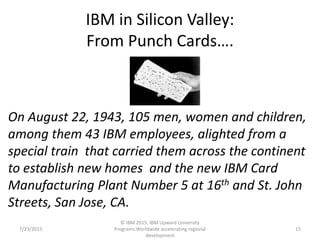 IBM in Silicon Valley:
From Punch Cards….
7/23/2015
© IBM 2015, IBM Upward University
Programs Worldwide accelerating regional
development
15
On August 22, 1943, 105 men, women and children,
among them 43 IBM employees, alighted from a
special train that carried them across the continent
to establish new homes and the new IBM Card
Manufacturing Plant Number 5 at 16th and St. John
Streets, San Jose, CA.
 