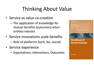 Thinking About Value
• Service as value co-creation
– The application of knowledge for
mutual benefits (outcomes) when
entities interact
• Service innovations scale benefits
– Role of platforms (tech, biz, social)
• Service experience
– Expectations, Interactions, Outcomes
 