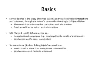 Basics
• Service science is the study of service systems and value-cocreation interactions
and outcomes, through the lens of a service-dominant logic (SDL) worldview
– All economic interactions are direct or indirect service interactions
– Goods are vehicles for indirect service interactions
• SDL (Vargo & Lusch) defines service as…
– the application of competence (e.g., knowledge) for the benefit of another entity
– slightly more specific, easier to understand
• Service science (Spohrer & Maglio) defines service as…
– value-cocreation interactions among service system entities
– slightly more general, harder to understand
 