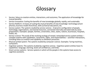 Glossary
• Service: Value co-creation entities, interactions, and outcomes; The application of knowledge for
mutual benefits.
• Service Innovation: Scaling the benefits of new knowledge globally, rapidly, and sustainably
• Service Platform: A means of scaling the mutual benefits of new knowledge: technology (smart
phones), business model (franchise), skills (universal education), etc.
• Service system: The systems studied by service science. A dynamic configuration of people,
technology, organizations, and shared resources, connected internally and externally by value
propositions. Examples: people, families, universities, cities, states, nations, businesses, hospitals,
hotels, etc.
• Service science: The study of the evolving ecology of nested, networked service system entities –
complex systems with capabilities, constraints, rights, and responsibilities – and their interactions,
including value co-creation and capability co-elevation processes.
• Physical symbol system: The systems studied by computer science. Examples: Turing machines,
Computers.
• Cognitive systems: The systems studied by cognitive science. Cognitive system entities have 4 L
capabilities: language, learning, levels (of confidence), and limbs.
• Smart service systems: Service systems in which all the people in the systems have access to
cognitive assistants.
7/23/2015
© IBM 2015, IBM Upward University
Programs Worldwide accelerating regional
development
90
 