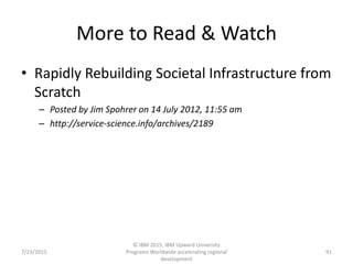 More to Read & Watch
• Rapidly Rebuilding Societal Infrastructure from
Scratch
– Posted by Jim Spohrer on 14 July 2012, 11:55 am
– http://service-science.info/archives/2189
7/23/2015
© IBM 2015, IBM Upward University
Programs Worldwide accelerating regional
development
91
 
