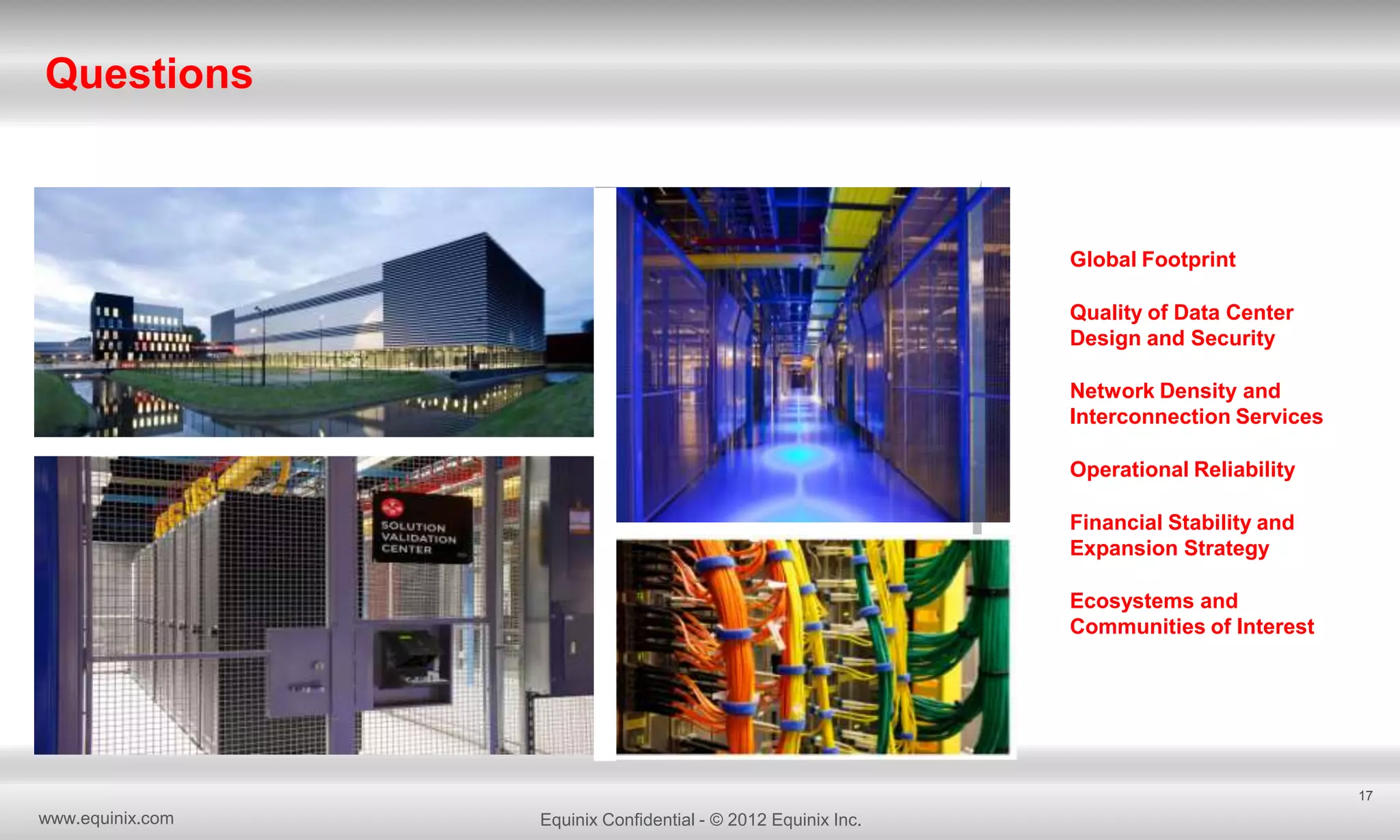 Questions

Global Footprint
Quality of Data Center
Design and Security
Network Density and
Interconnection Services
Operational Reliability
Financial Stability and
Expansion Strategy
Ecosystems and
Communities of Interest

17

www.equinix.com

Equinix Confidential - © 2012 Equinix Inc.

 