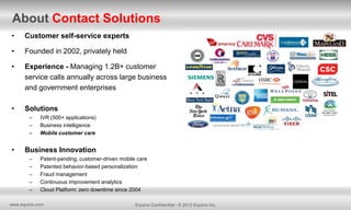 About Contact Solutions
•

Customer self-service experts

•

Founded in 2002, privately held

•

Experience - Managing 1.2B+ customer
service calls annually across large business
and government enterprises

•

Solutions
–
–
–

•

IVR (500+ applications)
Business intelligence
Mobile customer care

Business Innovation
–
–
–
–
–

Patent-pending, customer-driven mobile care
Patented behavior-based personalization
Fraud management
Continuous improvement analytics
Cloud Platform: zero downtime since 2004

www.equinix.com

Equinix Confidential - © 2012 Equinix Inc.

 