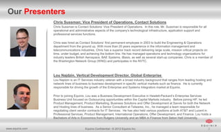 Our Presenters
Chris Sussman; Vice President of Operations, Contact Solutions
Chris Sussman is Contact Solutions’ Vice President of Operations. In this role, Mr. Sussman is responsible for all
operational and administrative aspects of the company’s technological infrastructure, application support and
professional services functions.
Chris was hired as Contact Solutions’ first permanent employee in 2003 to build the Engineering & Operations
department from the ground up. With more than 20 years experience in the information management and
telecommunications industries, Chris has a superior track record delivering large scale, mission critical projects on
time, under budget, and achieving the bottom line. He has managed operations and technology organizations for
industry leaders British Aerospace, BAE Systems, iBasis, as well as several start-up companies. Chris is a member of
the Washington Network Group (WNG) and participates in the NVTC.

Lou Najdzin, Vertical Development Director, Global Enterprise
Lou Najdzin is an IT Services industry veteran with a broad industry background that ranges from leading hosting and
network lines of business to business development in specific vertical markets such as finance. He is currently
responsible for driving the growth of the Enterprise and Systems Integrators market at Equinix.
Prior to joining Equinix, Lou was a Business Development Executive in Hewlett-Packard’s Enterprise Services
Business Unit focused on Outsourcing opportunities within the Capital Markets industry. Before joining HP, he led
Product Management, Product Marketing, Business Solutions and Offer Development at Savvis for both the Network
and Hosting lines of business. As a Senior Consultant at Telwares, Inc., he managed a team responsible for
negotiating client vendor contracts for IT Services. He has also held various positions at both AT&T and Lucent in
Professional Services, Product Management, International Operations, Offer Development, and Finance. Lou holds a
Bachelors of Arts in Economics from Rutgers University and an MBA in Finance from Seton Hall University.

www.equinix.com

Equinix Confidential - © 2012 Equinix Inc.

2

 