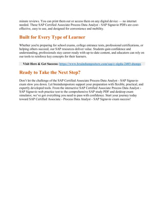 minute reviews. You can print them out or access them on any digital device — no internet
needed. These SAP Certified Associate Process Data Analyst - SAP Signavio PDFs are cost-
effective, easy to use, and designed for convenience and mobility.
Built for Every Type of Learner
Whether you're preparing for school exams, college entrance tests, professional certifications, or
helping others succeed, our SAP resources deliver value. Students gain confidence and
understanding, professionals stay career-ready with up-to-date content, and educators can rely on
our tools to reinforce key concepts for their learners.
Visit Here & Get Success: https://www.braindumpsstore.com/sap/c-sigda-2403-dumps
Ready to Take the Next Step?
Don’t let the challenge of the SAP Certified Associate Process Data Analyst - SAP Signavio
exam slow you down. Let braindumpsstore support your preparation with flexible, practical, and
expertly developed tools. From the interactive SAP Certified Associate Process Data Analyst -
SAP Signavio web practice test to the comprehensive SAP study PDF and desktop exam
simulator, we’ve got everything you need to pass with confidence. Start your journey today
toward SAP Certified Associate - Process Data Analyst - SAP Signavio exam success!
 