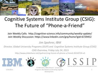 Cognitive Systems Institute Group (CSIG):
The Future of “Phone-a-Friend”
Join Weekly Calls: http://cognitive-science.info/community/weekly-update/
Join Weekly Discussion: https://www.linkedin.com/grp/home?gid=6729452
Jim Spohrer, IBM
Director, Global University Programs (GUP) and Cognitive Systems Institute Group (CSIG)
CSIG Overview, Friday July 24, 2015
http://www.slideshare.net/spohrer/csig-future-of-phone-a-friend-20150724-v5
7/24/2015
© IBM 2015, IBM UPward - University
Programs Worldwide accelerating regional
development
1
 