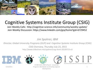 Cognitive Systems Institute Group (CSIG)
Join Weekly Calls: http://cognitive-science.info/community/weekly-update/
Join Weekly Discussion: https://www.linkedin.com/grp/home?gid=6729452
Jim Spohrer, IBM
Director, Global University Programs (GUP) and Cognitive Systems Institute Group (CSIG)
CSIG Overview, Thursday July 23, 2015
http://www.slideshare.net/spohrer/csig-short-20150723-v3
7/23/2015
© IBM 2015, IBM UPward - University
Programs Worldwide accelerating regional
development
1
 