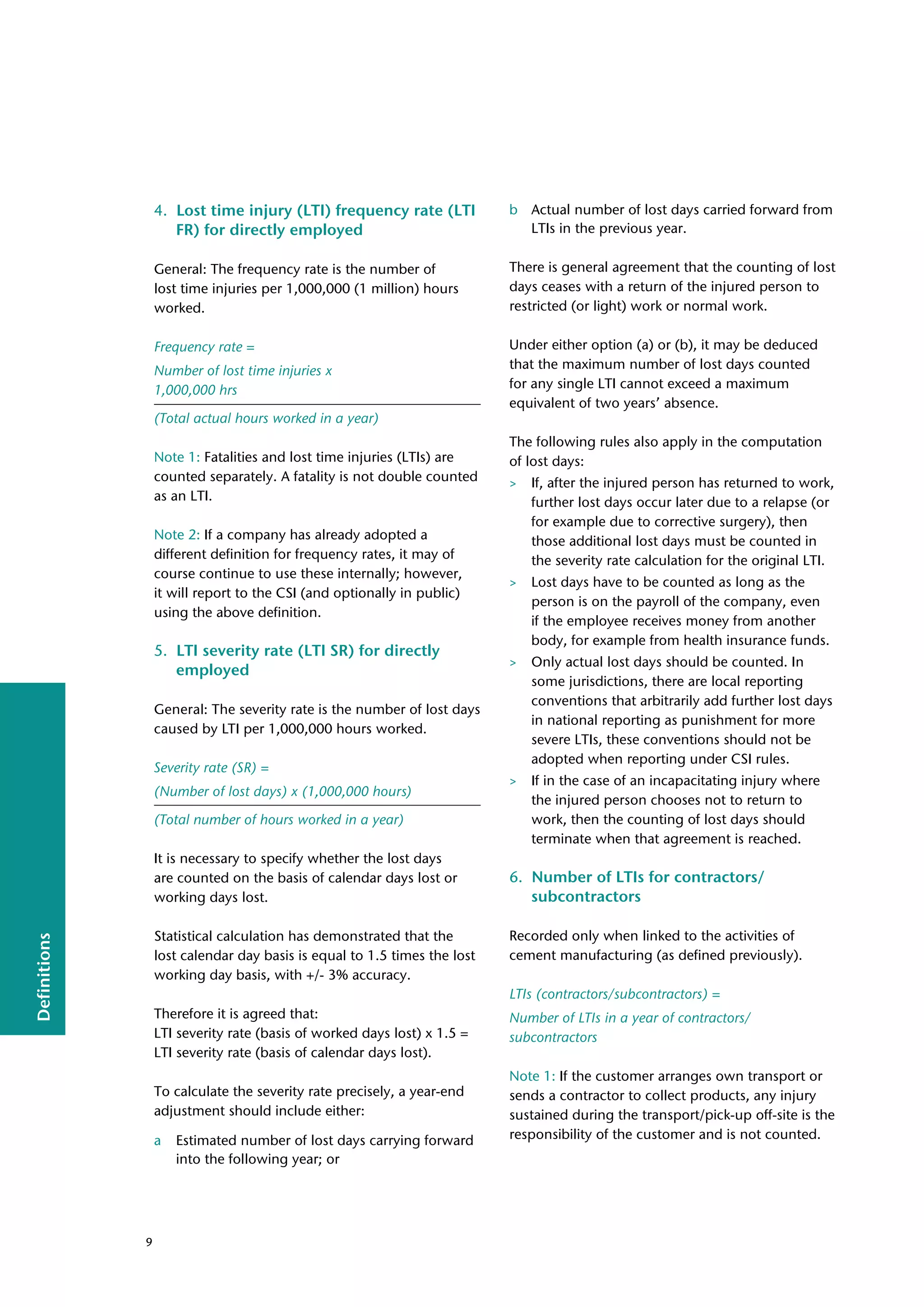 Definitions
4. Lost time injury (LTI) frequency rate (LTI
FR) for directly employed
General: The frequency rate is the number of
lost time injuries per 1,000,000 (1 million) hours
worked.
Frequency rate =
Number of lost time injuries x
1,000,000 hrs
(Total actual hours worked in a year)
Note 1: Fatalities and lost time injuries (LTIs) are
counted separately. A fatality is not double counted
as an LTI.
Note 2: If a company has already adopted a
different definition for frequency rates, it may of
course continue to use these internally; however,
it will report to the CSI (and optionally in public)
using the above definition.
5. LTI severity rate (LTI SR) for directly
employed
General: The severity rate is the number of lost days
caused by LTI per 1,000,000 hours worked.
Severity rate (SR) =
(Number of lost days) x (1,000,000 hours)
(Total number of hours worked in a year)
It is necessary to specify whether the lost days
are counted on the basis of calendar days lost or
working days lost.
Statistical calculation has demonstrated that the
lost calendar day basis is equal to 1.5 times the lost
working day basis, with +/- 3% accuracy.
Therefore it is agreed that:
LTI severity rate (basis of worked days lost) x 1.5 =
LTI severity rate (basis of calendar days lost).
To calculate the severity rate precisely, a year-end
adjustment should include either:
a Estimated number of lost days carrying forward
into the following year; or
b Actual number of lost days carried forward from
LTIs in the previous year.
There is general agreement that the counting of lost
days ceases with a return of the injured person to
restricted (or light) work or normal work.
Under either option (a) or (b), it may be deduced
that the maximum number of lost days counted
for any single LTI cannot exceed a maximum
equivalent of two years’ absence.
The following rules also apply in the computation
of lost days:
> If, after the injured person has returned to work,
further lost days occur later due to a relapse (or
for example due to corrective surgery), then
those additional lost days must be counted in
the severity rate calculation for the original LTI.
> Lost days have to be counted as long as the
person is on the payroll of the company, even
if the employee receives money from another
body, for example from health insurance funds.
> Only actual lost days should be counted. In
some jurisdictions, there are local reporting
conventions that arbitrarily add further lost days
in national reporting as punishment for more
severe LTIs, these conventions should not be
adopted when reporting under CSI rules.
> If in the case of an incapacitating injury where
the injured person chooses not to return to
work, then the counting of lost days should
terminate when that agreement is reached.
6. Number of LTIs for contractors/
subcontractors
Recorded only when linked to the activities of
cement manufacturing (as defined previously).
LTIs (contractors/subcontractors) =
Number of LTIs in a year of contractors/
subcontractors
Note 1: If the customer arranges own transport or
sends a contractor to collect products, any injury
sustained during the transport/pick-up off-site is the
responsibility of the customer and is not counted.
9
 