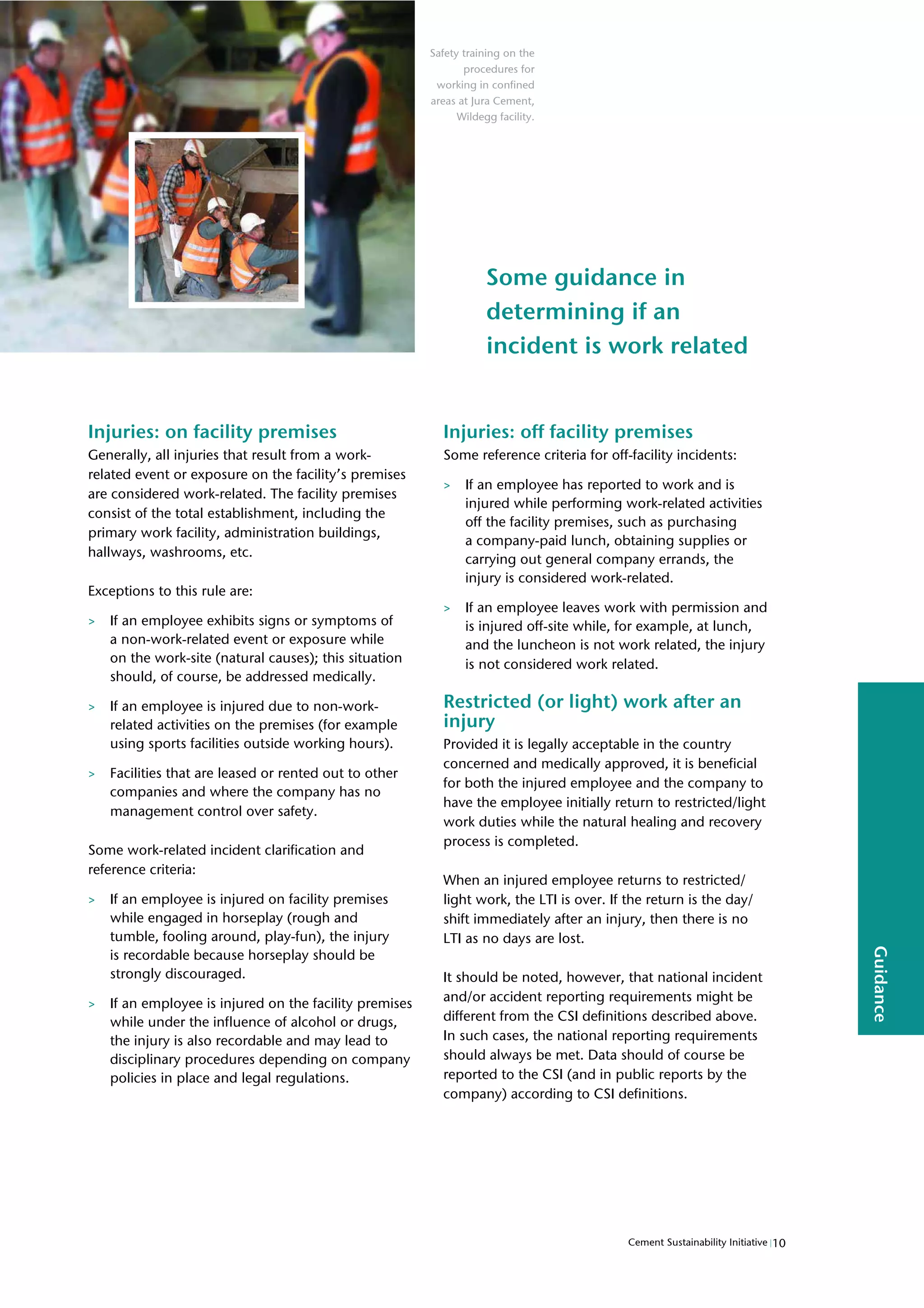 10
Cement Sustainability Initiative
Guidance
Some guidance in
determining if an
incident is work related
Injuries: on facility premises
Generally, all injuries that result from a work-
related event or exposure on the facility’s premises
are considered work-related. The facility premises
consist of the total establishment, including the
primary work facility, administration buildings,
hallways, washrooms, etc.
Exceptions to this rule are:
> If an employee exhibits signs or symptoms of
a non-work-related event or exposure while
on the work-site (natural causes); this situation
should, of course, be addressed medically.
> If an employee is injured due to non-work-
related activities on the premises (for example
using sports facilities outside working hours).
> Facilities that are leased or rented out to other
companies and where the company has no
management control over safety.
Some work-related incident clarification and
reference criteria:
> If an employee is injured on facility premises
while engaged in horseplay (rough and
tumble, fooling around, play-fun), the injury
is recordable because horseplay should be
strongly discouraged.
> If an employee is injured on the facility premises
while under the influence of alcohol or drugs,
the injury is also recordable and may lead to
disciplinary procedures depending on company
policies in place and legal regulations.
Injuries: off facility premises
Some reference criteria for off-facility incidents:
> If an employee has reported to work and is
injured while performing work-related activities
off the facility premises, such as purchasing
a company-paid lunch, obtaining supplies or
carrying out general company errands, the
injury is considered work-related.
> If an employee leaves work with permission and
is injured off-site while, for example, at lunch,
and the luncheon is not work related, the injury
is not considered work related.
Restricted (or light) work after an
injury
Provided it is legally acceptable in the country
concerned and medically approved, it is beneficial
for both the injured employee and the company to
have the employee initially return to restricted/light
work duties while the natural healing and recovery
process is completed.
When an injured employee returns to restricted/
light work, the LTI is over. If the return is the day/
shift immediately after an injury, then there is no
LTI as no days are lost.
It should be noted, however, that national incident
and/or accident reporting requirements might be
different from the CSI definitions described above.
In such cases, the national reporting requirements
should always be met. Data should of course be
reported to the CSI (and in public reports by the
company) according to CSI definitions.
Safety training on the
procedures for
working in confined
areas at Jura Cement,
Wildegg facility.
 