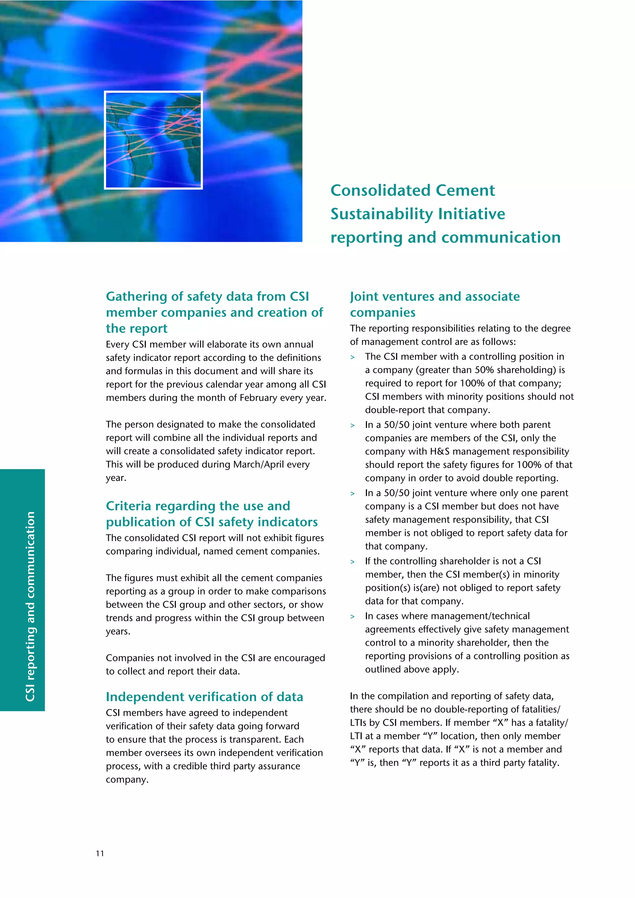 CSI
reporting
and
communication
Consolidated Cement
Sustainability Initiative
reporting and communication
Gathering of safety data from CSI
member companies and creation of
the report
Every CSI member will elaborate its own annual
safety indicator report according to the definitions
and formulas in this document and will share its
report for the previous calendar year among all CSI
members during the month of February every year.
The person designated to make the consolidated
report will combine all the individual reports and
will create a consolidated safety indicator report.
This will be produced during March/April every
year.
Criteria regarding the use and
publication of CSI safety indicators
The consolidated CSI report will not exhibit figures
comparing individual, named cement companies.
The figures must exhibit all the cement companies
reporting as a group in order to make comparisons
between the CSI group and other sectors, or show
trends and progress within the CSI group between
years.
Companies not involved in the CSI are encouraged
to collect and report their data.
Independent verification of data
CSI members have agreed to independent
verification of their safety data going forward
to ensure that the process is transparent. Each
member oversees its own independent verification
process, with a credible third party assurance
company.
Joint ventures and associate
companies
The reporting responsibilities relating to the degree
of management control are as follows:
> The CSI member with a controlling position in
a company (greater than 50% shareholding) is
required to report for 100% of that company;
CSI members with minority positions should not
double-report that company.
> In a 50/50 joint venture where both parent
companies are members of the CSI, only the
company with H&S management responsibility
should report the safety figures for 100% of that
company in order to avoid double reporting.
> In a 50/50 joint venture where only one parent
company is a CSI member but does not have
safety management responsibility, that CSI
member is not obliged to report safety data for
that company.
> If the controlling shareholder is not a CSI
member, then the CSI member(s) in minority
position(s) is(are) not obliged to report safety
data for that company.
> In cases where management/technical
agreements effectively give safety management
control to a minority shareholder, then the
reporting provisions of a controlling position as
outlined above apply.
In the compilation and reporting of safety data,
there should be no double-reporting of fatalities/
LTIs by CSI members. If member “X” has a fatality/
LTI at a member “Y” location, then only member
“X” reports that data. If “X” is not a member and
“Y” is, then “Y” reports it as a third party fatality.
11
 