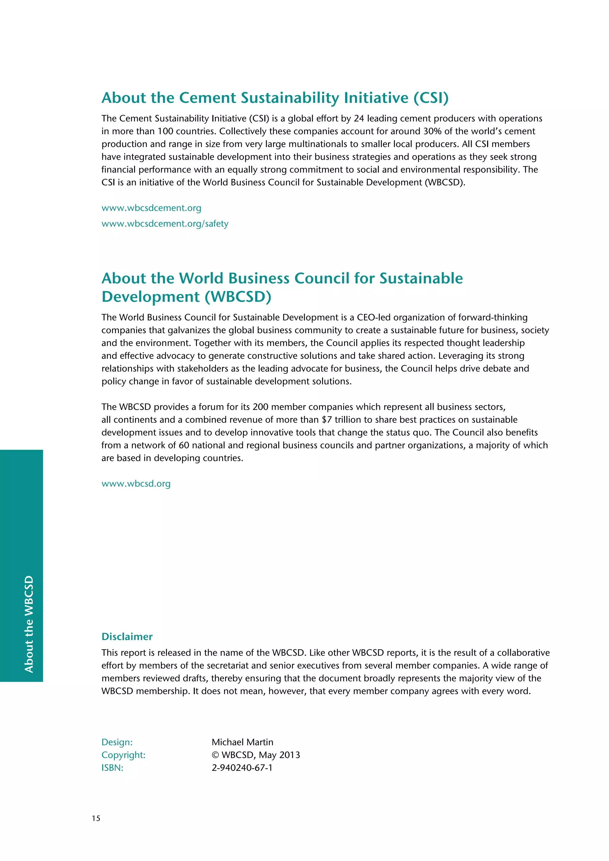 About
the
WBCSD
About the Cement Sustainability Initiative (CSI)
The Cement Sustainability Initiative (CSI) is a global effort by 24 leading cement producers with operations
in more than 100 countries. Collectively these companies account for around 30% of the world’s cement
production and range in size from very large multinationals to smaller local producers. All CSI members
have integrated sustainable development into their business strategies and operations as they seek strong
financial performance with an equally strong commitment to social and environmental responsibility. The
CSI is an initiative of the World Business Council for Sustainable Development (WBCSD).
www.wbcsdcement.org
www.wbcsdcement.org/safety
About the World Business Council for Sustainable
Development (WBCSD)
The World Business Council for Sustainable Development is a CEO-led organization of forward-thinking
companies that galvanizes the global business community to create a sustainable future for business, society
and the environment. Together with its members, the Council applies its respected thought leadership
and effective advocacy to generate constructive solutions and take shared action. Leveraging its strong
relationships with stakeholders as the leading advocate for business, the Council helps drive debate and
policy change in favor of sustainable development solutions.
The WBCSD provides a forum for its 200 member companies which represent all business sectors,
all continents and a combined revenue of more than $7 trillion to share best practices on sustainable
development issues and to develop innovative tools that change the status quo. The Council also benefits
from a network of 60 national and regional business councils and partner organizations, a majority of which
are based in developing countries.
www.wbcsd.org
Disclaimer
This report is released in the name of the WBCSD. Like other WBCSD reports, it is the result of a collaborative
effort by members of the secretariat and senior executives from several member companies. A wide range of
members reviewed drafts, thereby ensuring that the document broadly represents the majority view of the
WBCSD membership. It does not mean, however, that every member company agrees with every word.
Design: Michael Martin
Copyright: © WBCSD, May 2013
ISBN: 2-940240-67-1
15
 