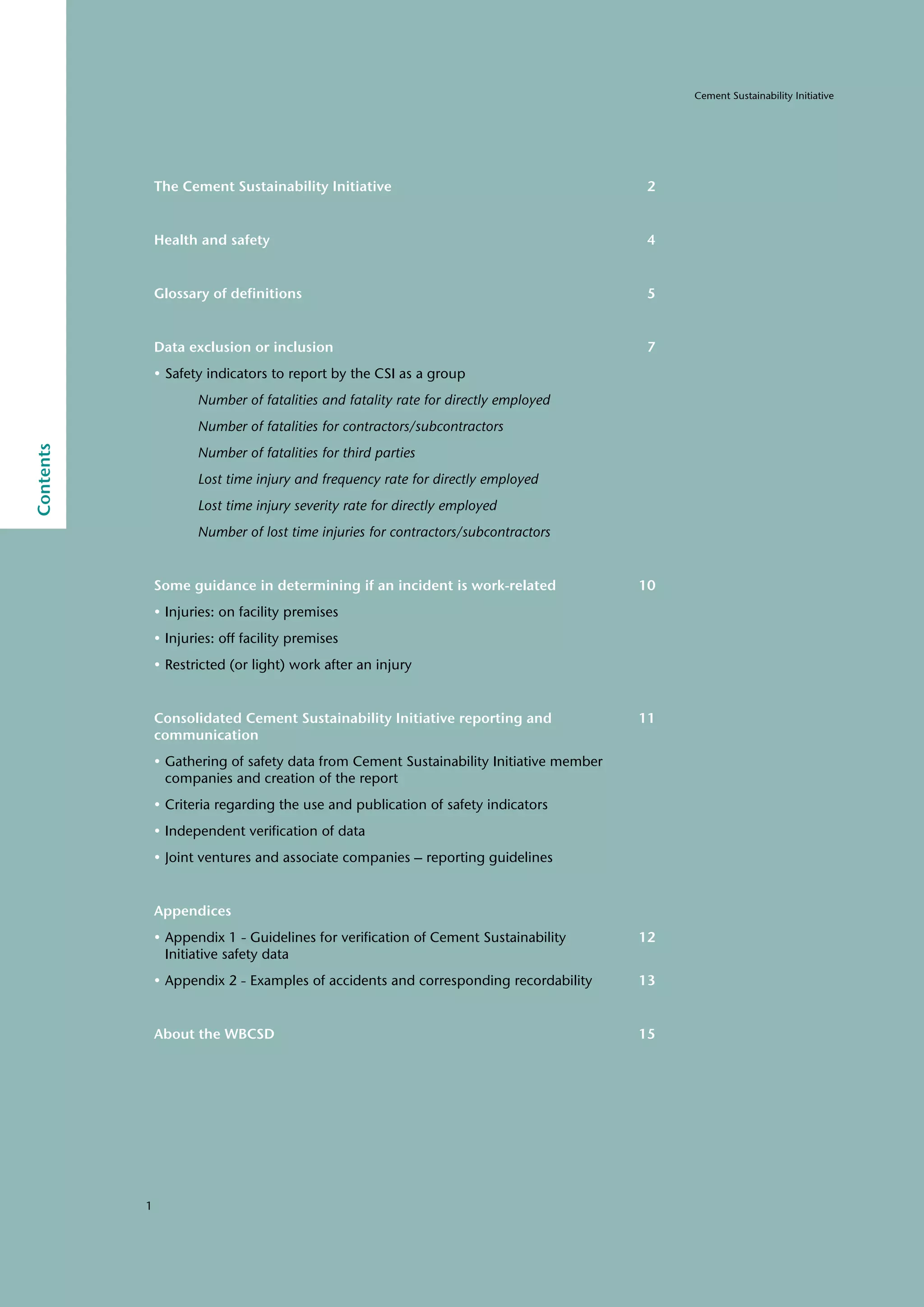 1
Cement Sustainability Initiative
Contents
The Cement Sustainability Initiative 2
Health and safety 4
Glossary of definitions 5
Data exclusion or inclusion 7
• Safety indicators to report by the CSI as a group
		 Number of fatalities and fatality rate for directly employed
		 Number of fatalities for contractors/subcontractors
		 Number of fatalities for third parties
		 Lost time injury and frequency rate for directly employed
		 Lost time injury severity rate for directly employed
		 Number of lost time injuries for contractors/subcontractors
Some guidance in determining if an incident is work-related 10
• Injuries: on facility premises
• Injuries: off facility premises
• Restricted (or light) work after an injury
Consolidated Cement Sustainability Initiative reporting and 11
communication
• Gathering of safety data from Cement Sustainability Initiative member
companies and creation of the report
• Criteria regarding the use and publication of safety indicators
• Independent verification of data
• Joint ventures and associate companies – reporting guidelines
Appendices
• Appendix 1 - Guidelines for verification of Cement Sustainability 12
Initiative safety data
• Appendix 2 - Examples of accidents and corresponding recordability 13
About the WBCSD 15
 