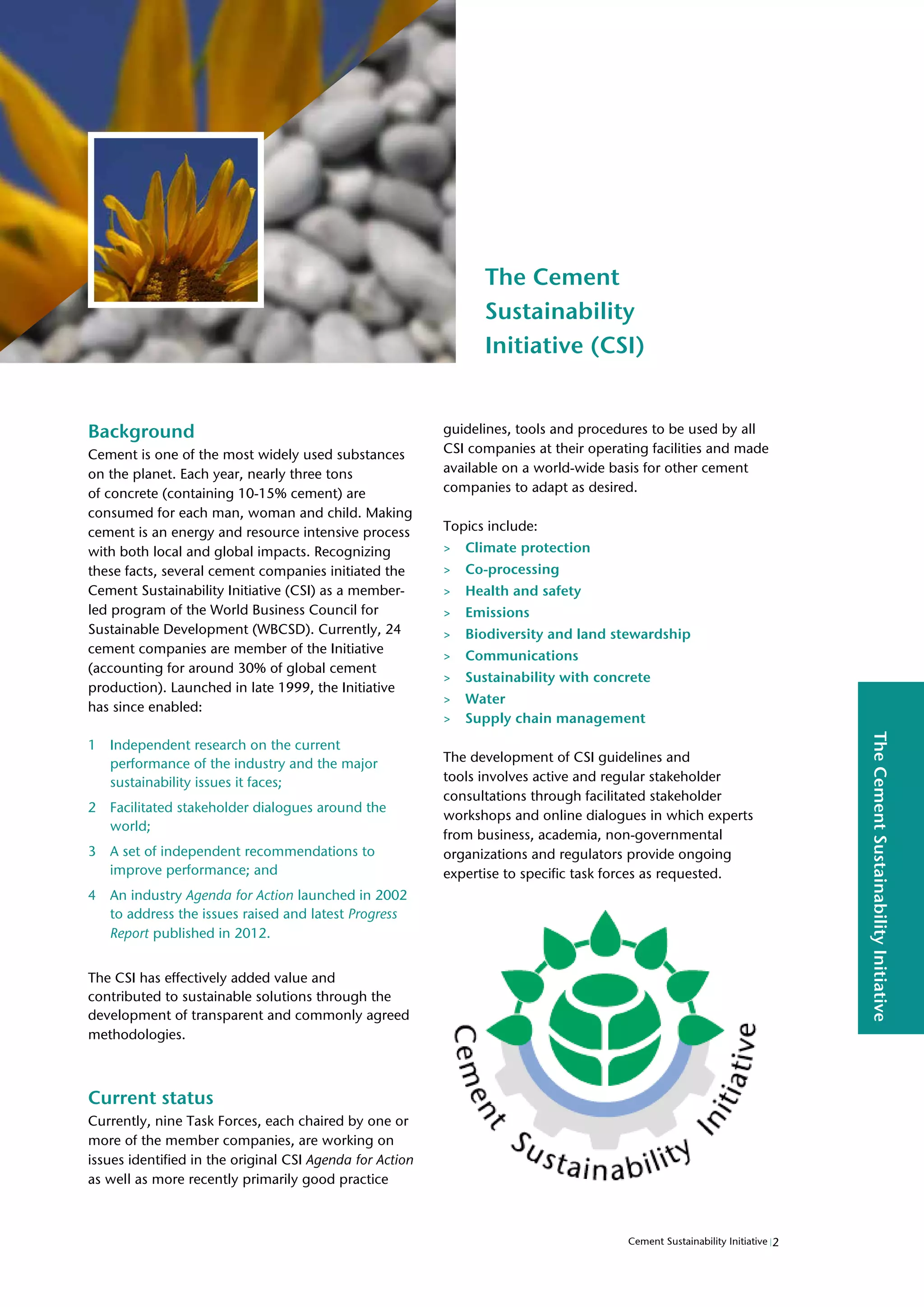 The
Cement
Sustainability
Initiative
The Cement
Sustainability
Initiative (CSI)
Background
Cement is one of the most widely used substances
on the planet. Each year, nearly three tons
of concrete (containing 10-15% cement) are
consumed for each man, woman and child. Making
cement is an energy and resource intensive process
with both local and global impacts. Recognizing
these facts, several cement companies initiated the
Cement Sustainability Initiative (CSI) as a member-
led program of the World Business Council for
Sustainable Development (WBCSD). Currently, 24
cement companies are member of the Initiative
(accounting for around 30% of global cement
production). Launched in late 1999, the Initiative
has since enabled:
1 Independent research on the current
performance of the industry and the major
sustainability issues it faces;
2 Facilitated stakeholder dialogues around the
world;
3 A set of independent recommendations to
improve performance; and
4 An industry Agenda for Action launched in 2002
to address the issues raised and latest Progress
Report published in 2012.
The CSI has effectively added value and
contributed to sustainable solutions through the
development of transparent and commonly agreed
methodologies.
Current status
Currently, nine Task Forces, each chaired by one or
more of the member companies, are working on
issues identified in the original CSI Agenda for Action
as well as more recently primarily good practice
guidelines, tools and procedures to be used by all
CSI companies at their operating facilities and made
available on a world-wide basis for other cement
companies to adapt as desired.
Topics include:
> Climate protection
> Co-processing
> Health and safety
> Emissions
> Biodiversity and land stewardship
> Communications
> Sustainability with concrete
> Water
> Supply chain management
The development of CSI guidelines and
tools involves active and regular stakeholder
consultations through facilitated stakeholder
workshops and online dialogues in which experts
from business, academia, non-governmental
organizations and regulators provide ongoing
expertise to specific task forces as requested.
2
Cement Sustainability Initiative
 