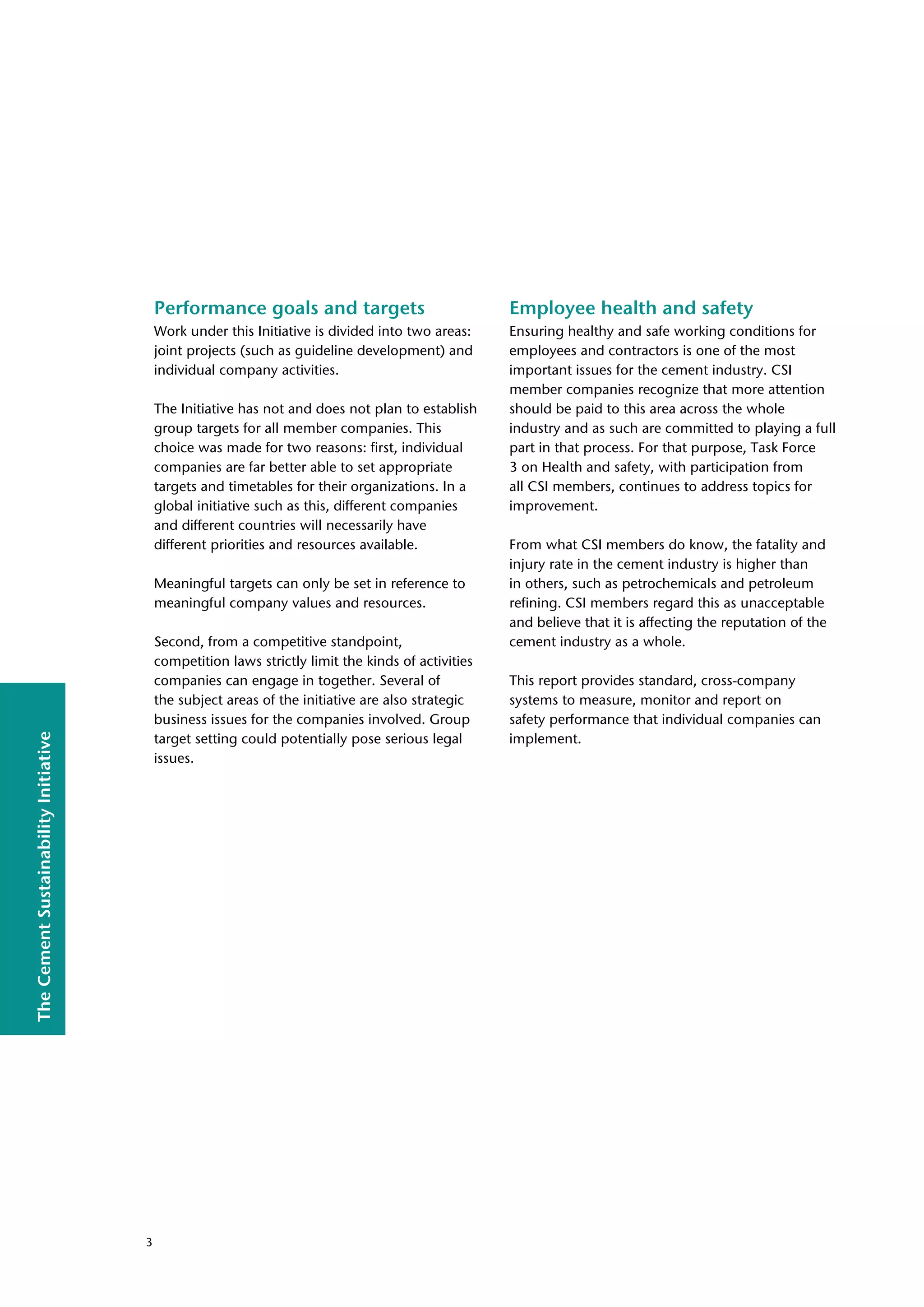 The
Cement
Sustainability
Initiative
Performance goals and targets
Work under this Initiative is divided into two areas:
joint projects (such as guideline development) and
individual company activities.
The Initiative has not and does not plan to establish
group targets for all member companies. This
choice was made for two reasons: first, individual
companies are far better able to set appropriate
targets and timetables for their organizations. In a
global initiative such as this, different companies
and different countries will necessarily have
different priorities and resources available.
Meaningful targets can only be set in reference to
meaningful company values and resources.
Second, from a competitive standpoint,
competition laws strictly limit the kinds of activities
companies can engage in together. Several of
the subject areas of the initiative are also strategic
business issues for the companies involved. Group
target setting could potentially pose serious legal
issues.
Employee health and safety
Ensuring healthy and safe working conditions for
employees and contractors is one of the most
important issues for the cement industry. CSI
member companies recognize that more attention
should be paid to this area across the whole
industry and as such are committed to playing a full
part in that process. For that purpose, Task Force
3 on Health and safety, with participation from
all CSI members, continues to address topics for
improvement.
From what CSI members do know, the fatality and
injury rate in the cement industry is higher than
in others, such as petrochemicals and petroleum
refining. CSI members regard this as unacceptable
and believe that it is affecting the reputation of the
cement industry as a whole.
This report provides standard, cross-company
systems to measure, monitor and report on
safety performance that individual companies can
implement.
3
 