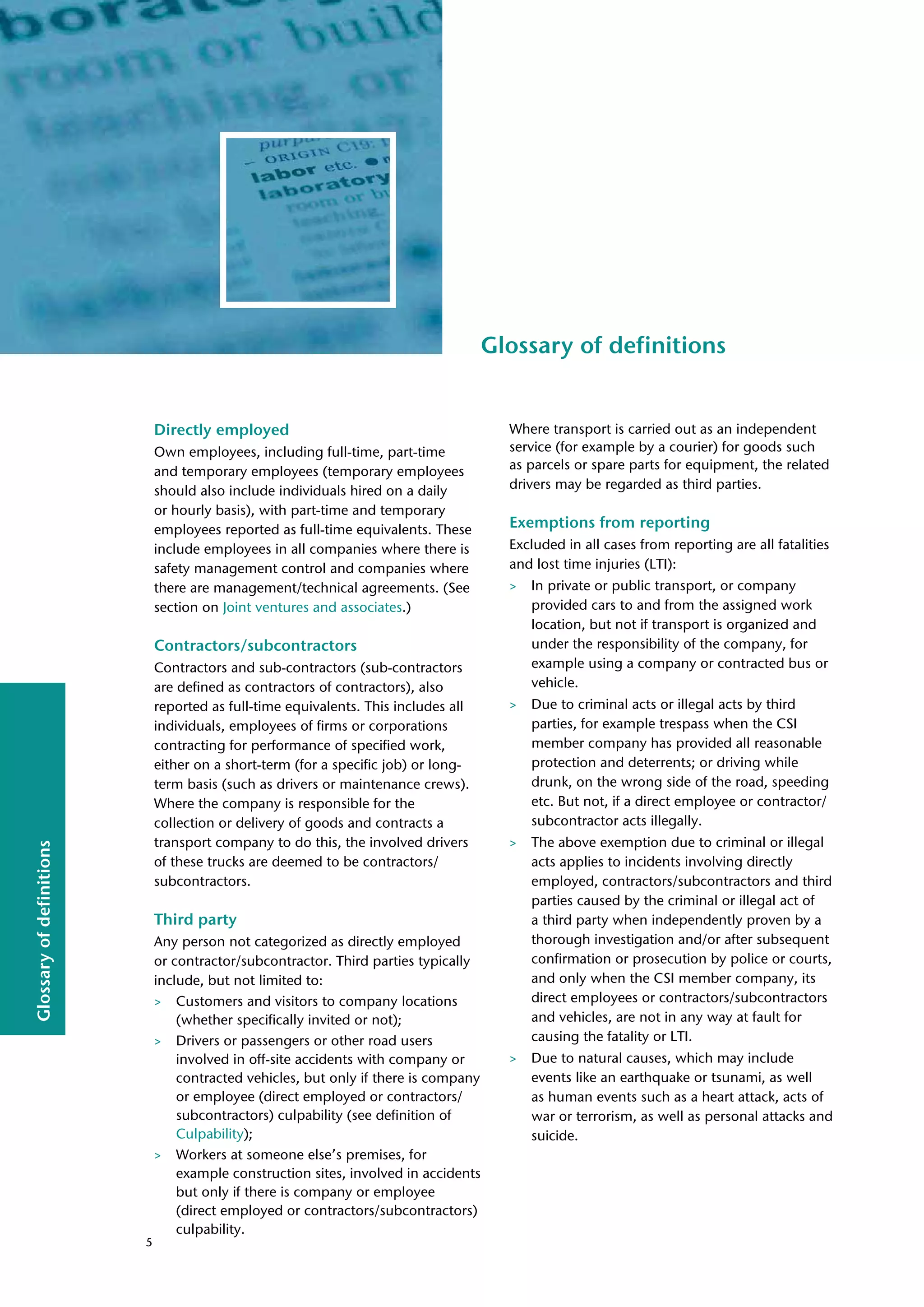 Glossary
of
definitions
Glossary of definitions
Directly employed
Own employees, including full-time, part-time
and temporary employees (temporary employees
should also include individuals hired on a daily
or hourly basis), with part-time and temporary
employees reported as full-time equivalents. These
include employees in all companies where there is
safety management control and companies where
there are management/technical agreements. (See
section on Joint ventures and associates.)
Contractors/subcontractors
Contractors and sub-contractors (sub-contractors
are defined as contractors of contractors), also
reported as full-time equivalents. This includes all
individuals, employees of firms or corporations
contracting for performance of specified work,
either on a short-term (for a specific job) or long-
term basis (such as drivers or maintenance crews).
Where the company is responsible for the
collection or delivery of goods and contracts a
transport company to do this, the involved drivers
of these trucks are deemed to be contractors/
subcontractors.
Third party
Any person not categorized as directly employed
or contractor/subcontractor. Third parties typically
include, but not limited to:
> Customers and visitors to company locations
(whether specifically invited or not);
> Drivers or passengers or other road users
involved in off-site accidents with company or
contracted vehicles, but only if there is company
or employee (direct employed or contractors/
subcontractors) culpability (see definition of
Culpability);
> Workers at someone else’s premises, for
example construction sites, involved in accidents
but only if there is company or employee
(direct employed or contractors/subcontractors)
culpability.
Where transport is carried out as an independent
service (for example by a courier) for goods such
as parcels or spare parts for equipment, the related
drivers may be regarded as third parties.
Exemptions from reporting
Excluded in all cases from reporting are all fatalities
and lost time injuries (LTI):
> In private or public transport, or company
provided cars to and from the assigned work
location, but not if transport is organized and
under the responsibility of the company, for
example using a company or contracted bus or
vehicle.
> Due to criminal acts or illegal acts by third
parties, for example trespass when the CSI
member company has provided all reasonable
protection and deterrents; or driving while
drunk, on the wrong side of the road, speeding
etc. But not, if a direct employee or contractor/
subcontractor acts illegally.
> The above exemption due to criminal or illegal
acts applies to incidents involving directly
employed, contractors/subcontractors and third
parties caused by the criminal or illegal act of
a third party when independently proven by a
thorough investigation and/or after subsequent
confirmation or prosecution by police or courts,
and only when the CSI member company, its
direct employees or contractors/subcontractors
and vehicles, are not in any way at fault for
causing the fatality or LTI.
> Due to natural causes, which may include
events like an earthquake or tsunami, as well
as human events such as a heart attack, acts of
war or terrorism, as well as personal attacks and
suicide.
5
 