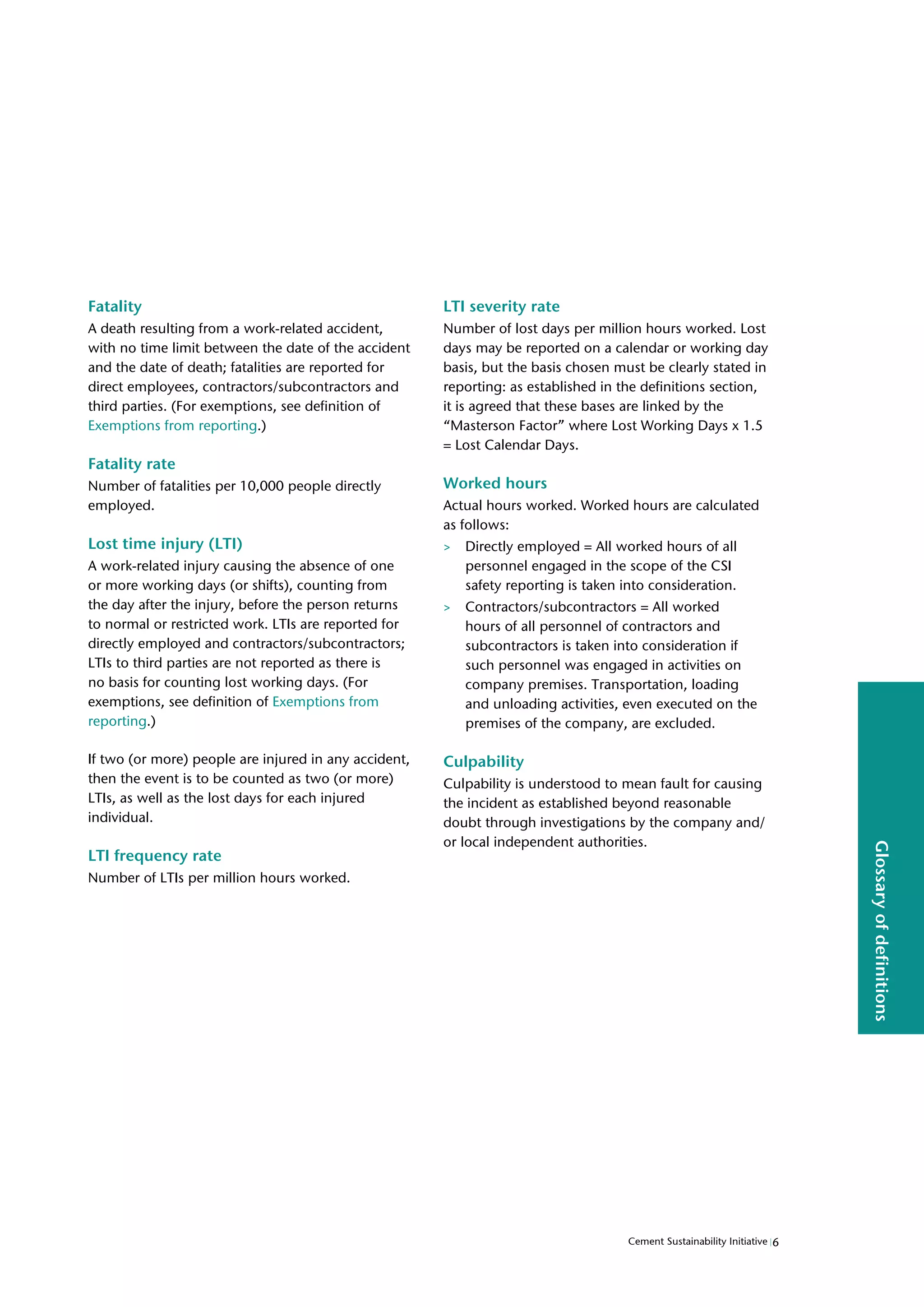 6
Cement Sustainability Initiative
Glossary
of
definitions
Fatality
A death resulting from a work-related accident,
with no time limit between the date of the accident
and the date of death; fatalities are reported for
direct employees, contractors/subcontractors and
third parties. (For exemptions, see definition of
Exemptions from reporting.)
Fatality rate
Number of fatalities per 10,000 people directly
employed.
Lost time injury (LTI)
A work-related injury causing the absence of one
or more working days (or shifts), counting from
the day after the injury, before the person returns
to normal or restricted work. LTIs are reported for
directly employed and contractors/subcontractors;
LTIs to third parties are not reported as there is
no basis for counting lost working days. (For
exemptions, see definition of Exemptions from
reporting.)
If two (or more) people are injured in any accident,
then the event is to be counted as two (or more)
LTIs, as well as the lost days for each injured
individual.
LTI frequency rate
Number of LTIs per million hours worked.
LTI severity rate
Number of lost days per million hours worked. Lost
days may be reported on a calendar or working day
basis, but the basis chosen must be clearly stated in
reporting: as established in the definitions section,
it is agreed that these bases are linked by the
“Masterson Factor” where Lost Working Days x 1.5
= Lost Calendar Days.
Worked hours
Actual hours worked. Worked hours are calculated
as follows:
> Directly employed = All worked hours of all
personnel engaged in the scope of the CSI
safety reporting is taken into consideration.
> Contractors/subcontractors = All worked
hours of all personnel of contractors and
subcontractors is taken into consideration if
such personnel was engaged in activities on
company premises. Transportation, loading
and unloading activities, even executed on the
premises of the company, are excluded.
Culpability
Culpability is understood to mean fault for causing
the incident as established beyond reasonable
doubt through investigations by the company and/
or local independent authorities.
 